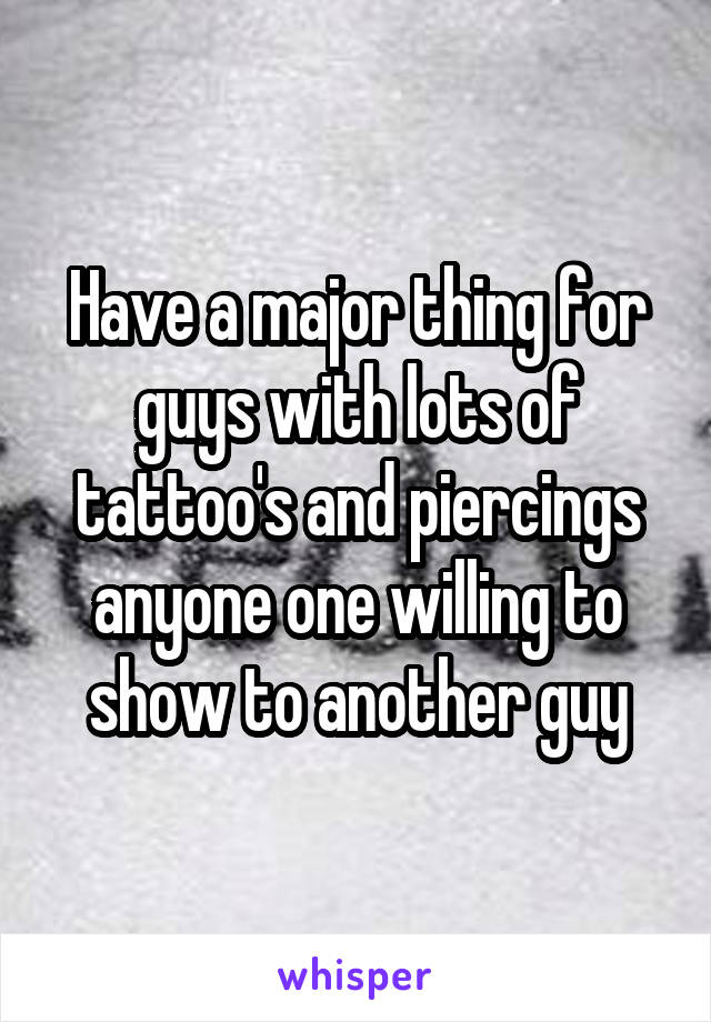 Have a major thing for guys with lots of tattoo's and piercings anyone one willing to show to another guy