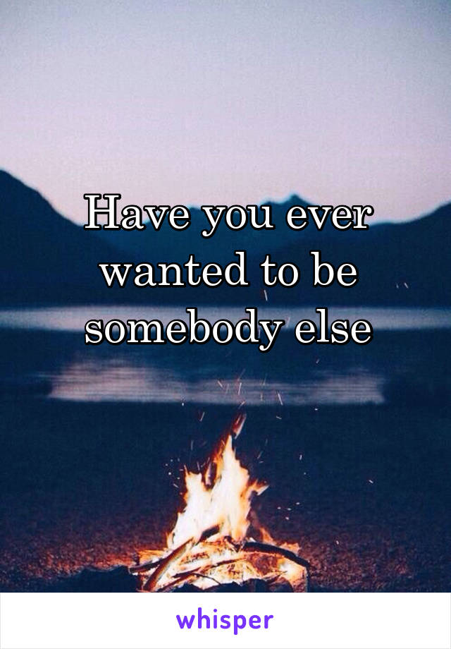 Have you ever wanted to be somebody else

