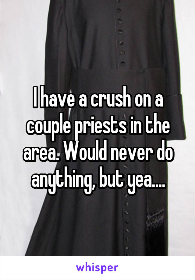 I have a crush on a couple priests in the area. Would never do anything, but yea....