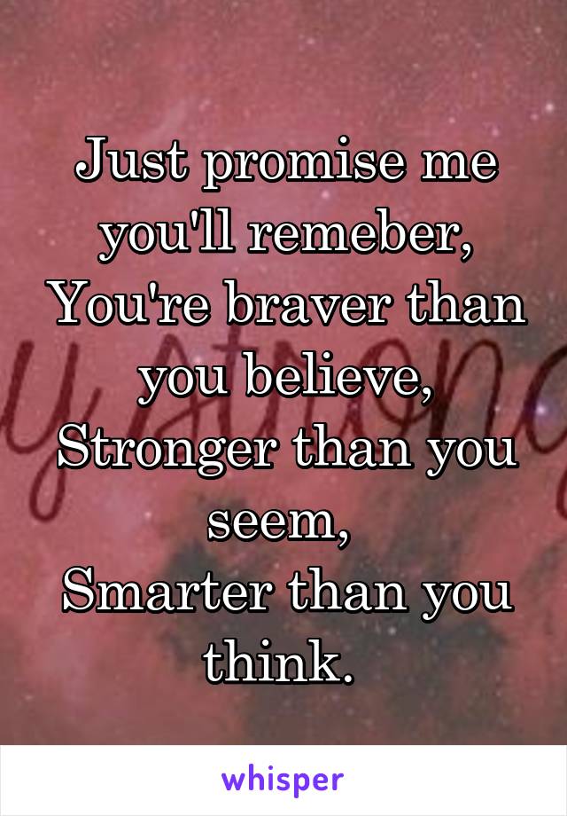 Just promise me you'll remeber, You're braver than you believe, Stronger than you seem, 
Smarter than you think. 