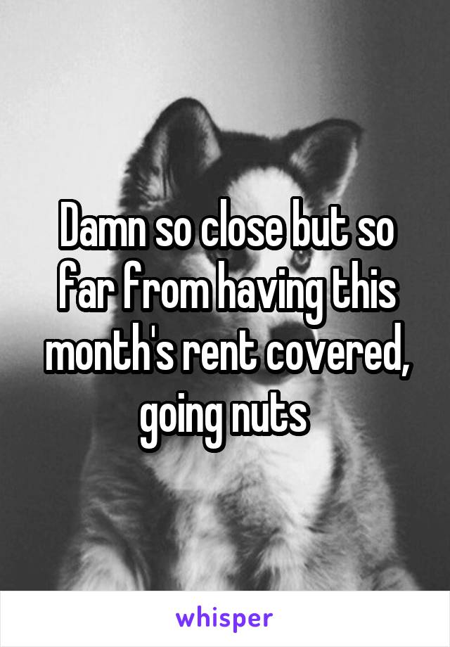 Damn so close but so far from having this month's rent covered, going nuts 