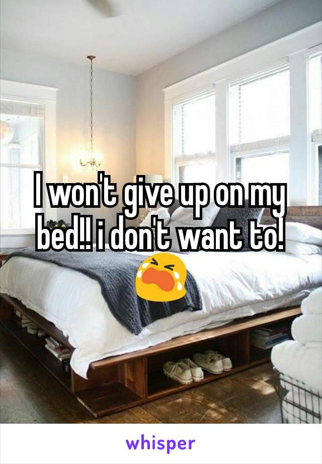 I won't give up on my bed!! i don't want to!
😭
