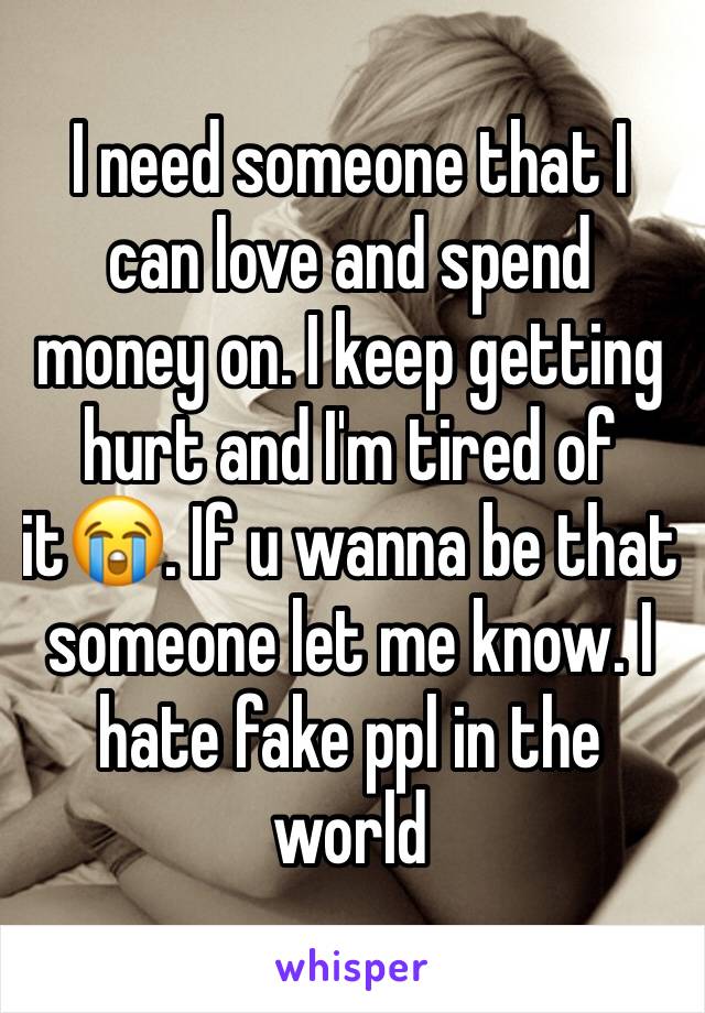 I need someone that I can love and spend money on. I keep getting hurt and I'm tired of it😭. If u wanna be that someone let me know. I hate fake ppl in the world