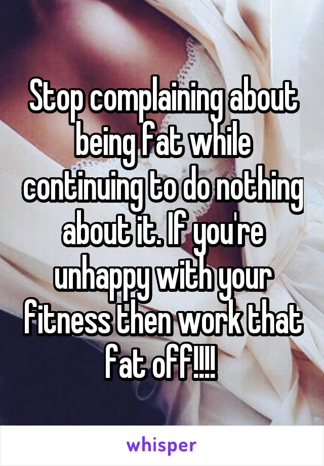 Stop complaining about being fat while continuing to do nothing about it. If you're unhappy with your fitness then work that fat off!!!! 