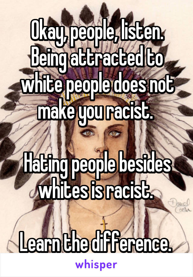 Okay, people, listen. Being attracted to white people does not make you racist. 

Hating people besides whites is racist. 

Learn the difference. 