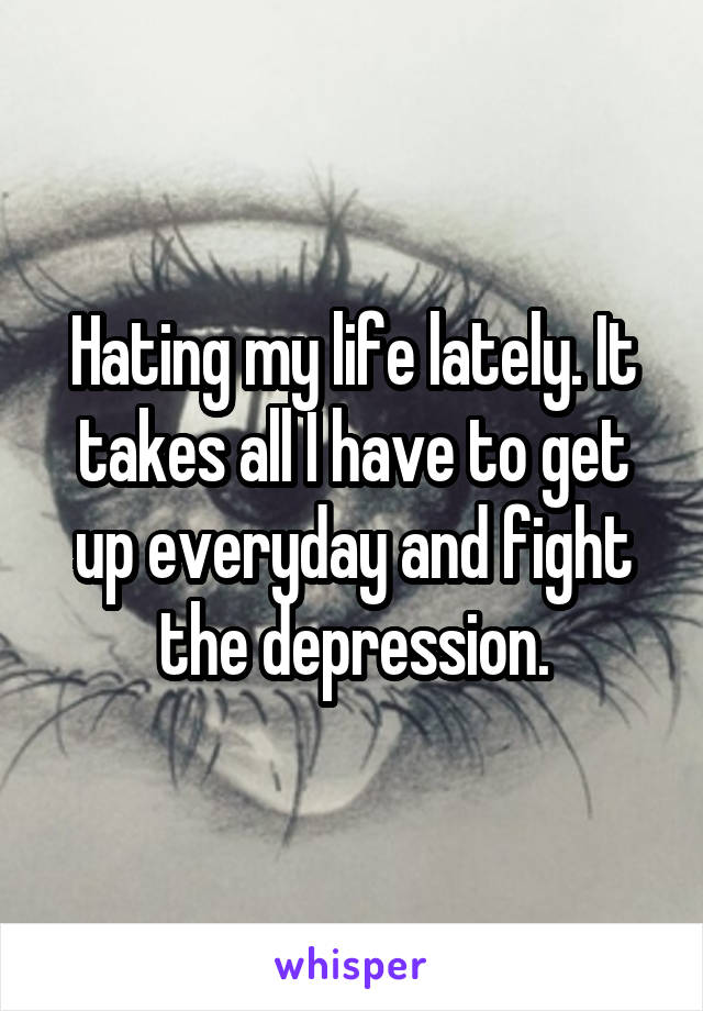 Hating my life lately. It takes all I have to get up everyday and fight the depression.