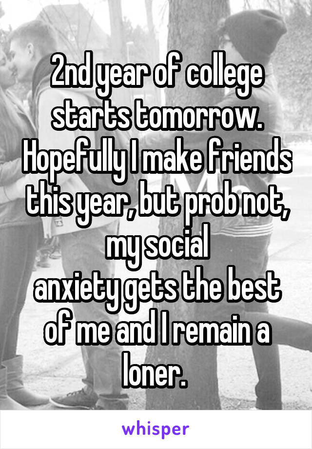 2nd year of college starts tomorrow. Hopefully I make friends this year, but prob not, my social
anxiety gets the best of me and I remain a loner. 