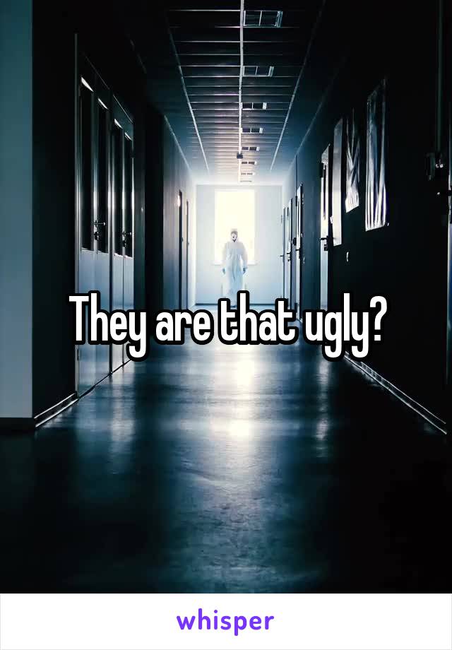 They are that ugly?