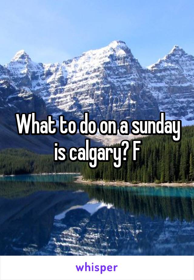 What to do on a sunday is calgary? F
