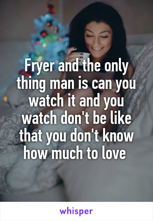 Fryer and the only thing man is can you watch it and you watch don't be like that you don't know how much to love 