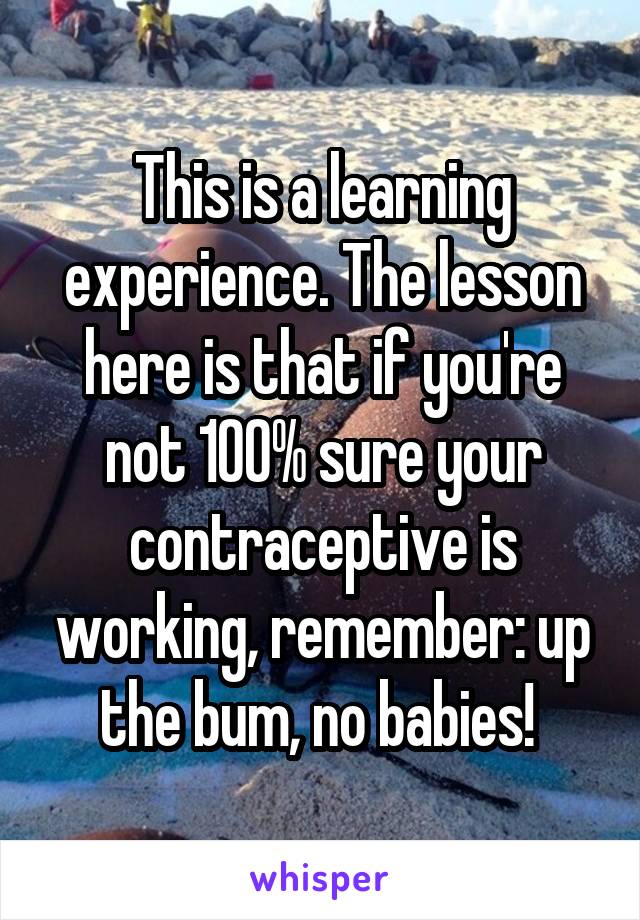 This is a learning experience. The lesson here is that if you're not 100% sure your contraceptive is working, remember: up the bum, no babies! 