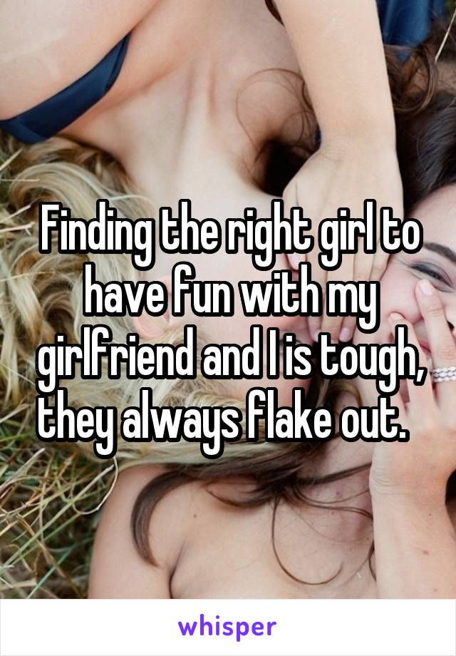 Finding the right girl to have fun with my girlfriend and I is tough, they always flake out.  
