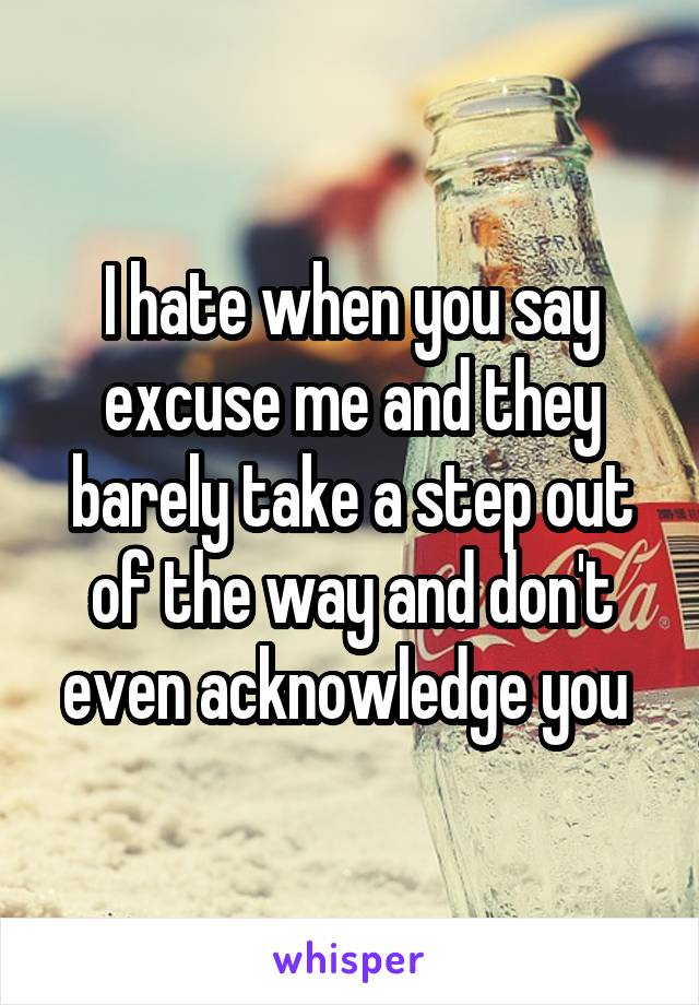 I hate when you say excuse me and they barely take a step out of the way and don't even acknowledge you 