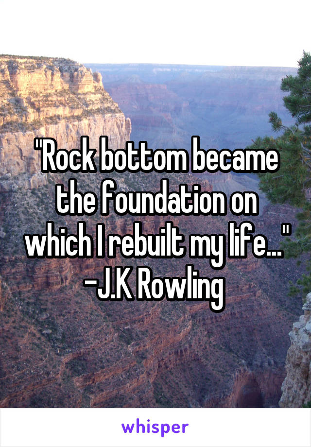 "Rock bottom became the foundation on which I rebuilt my life..." -J.K Rowling 