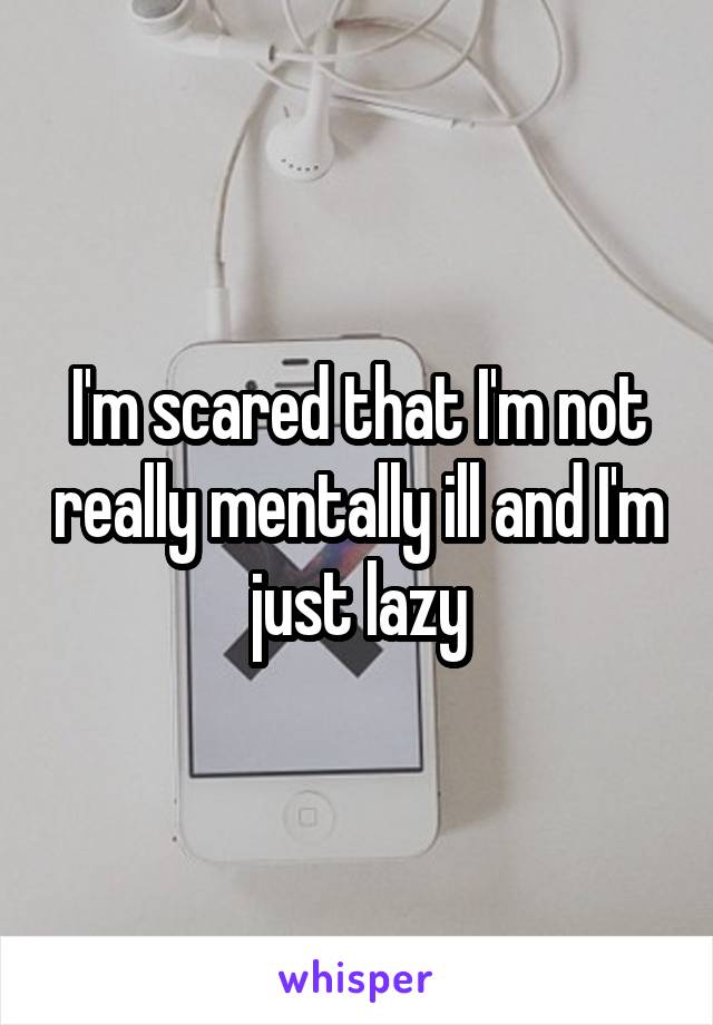 I'm scared that I'm not really mentally ill and I'm just lazy