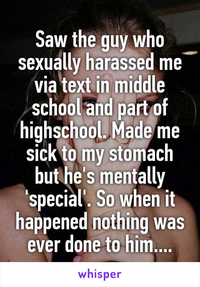 Saw the guy who sexually harassed me via text in middle school and part of highschool. Made me sick to my stomach but he's mentally 'special'. So when it happened nothing was ever done to him....