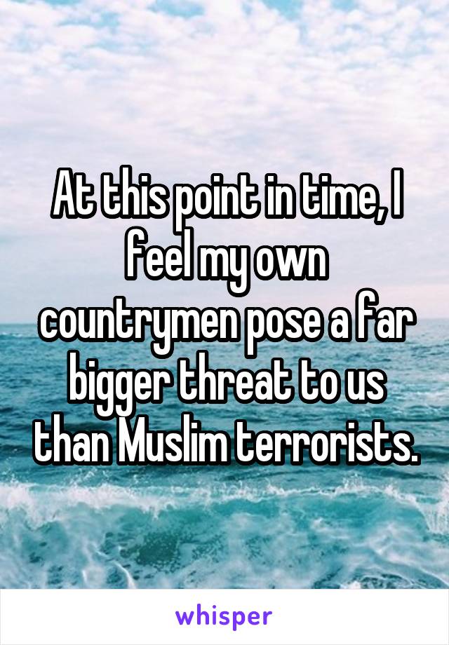 At this point in time, I feel my own countrymen pose a far bigger threat to us than Muslim terrorists.