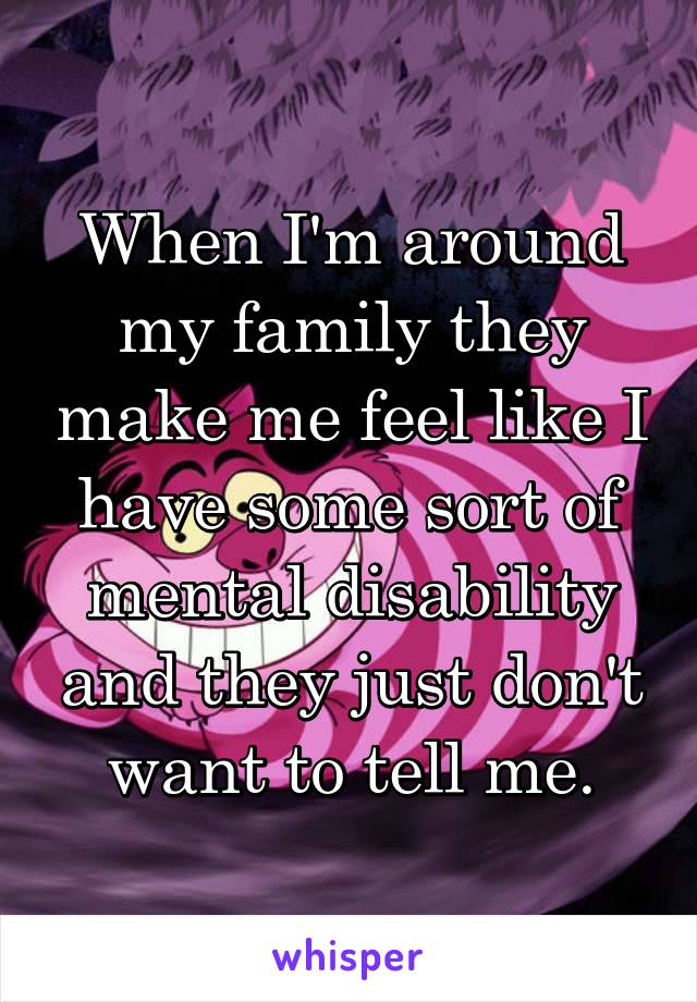 When I'm around my family they make me feel like I have some sort of mental disability and they just don't want to tell me.