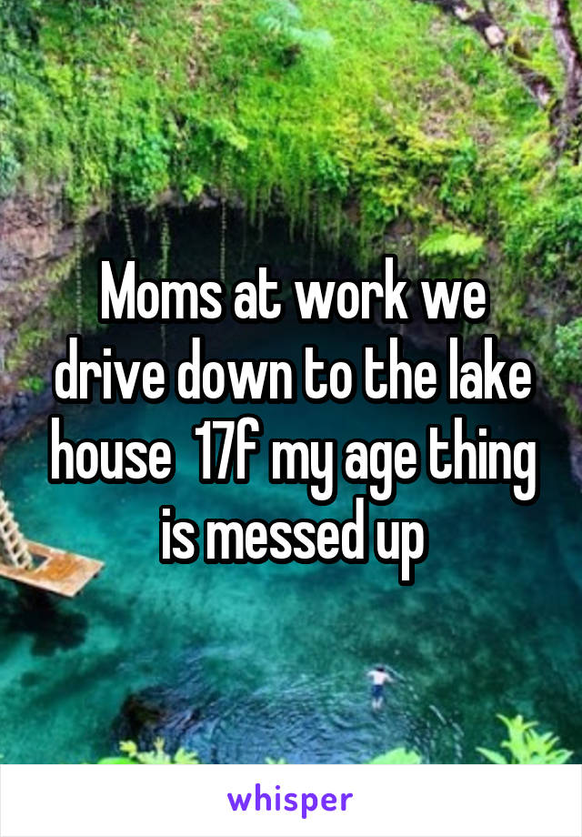 Moms at work we drive down to the lake house  17f my age thing is messed up