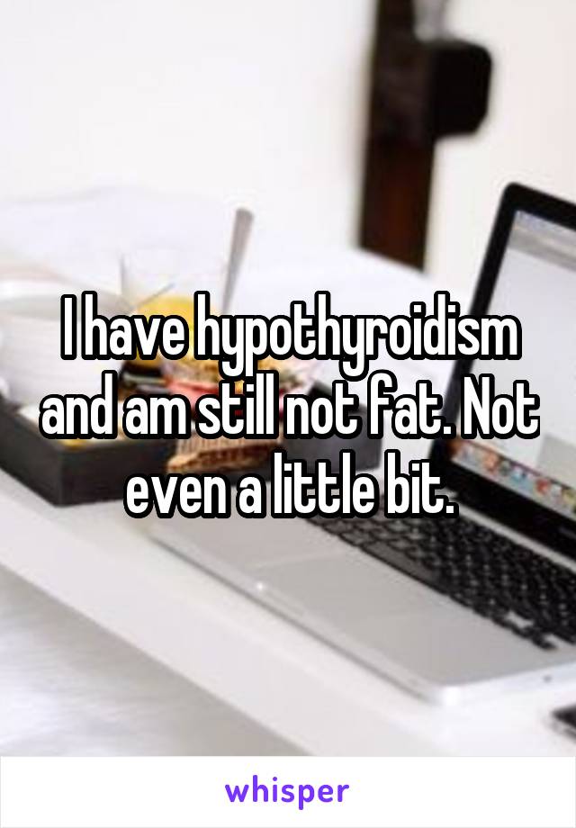 I have hypothyroidism and am still not fat. Not even a little bit.