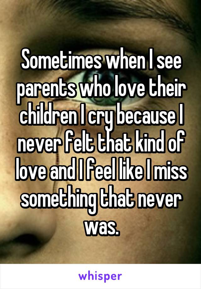 Sometimes when I see parents who love their children I cry because I never felt that kind of love and I feel like I miss something that never was.