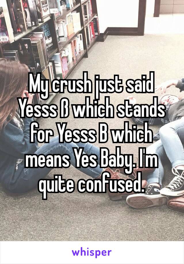 My crush just said Yesss ß which stands for Yesss B which means Yes Baby. I'm quite confused.