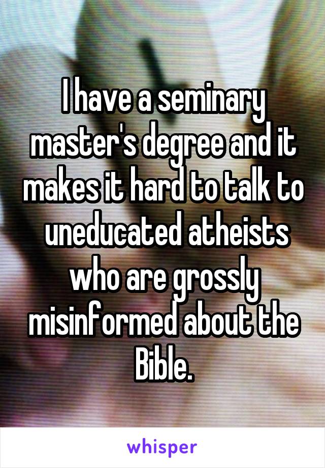 I have a seminary master's degree and it makes it hard to talk to  uneducated atheists who are grossly misinformed about the Bible.
