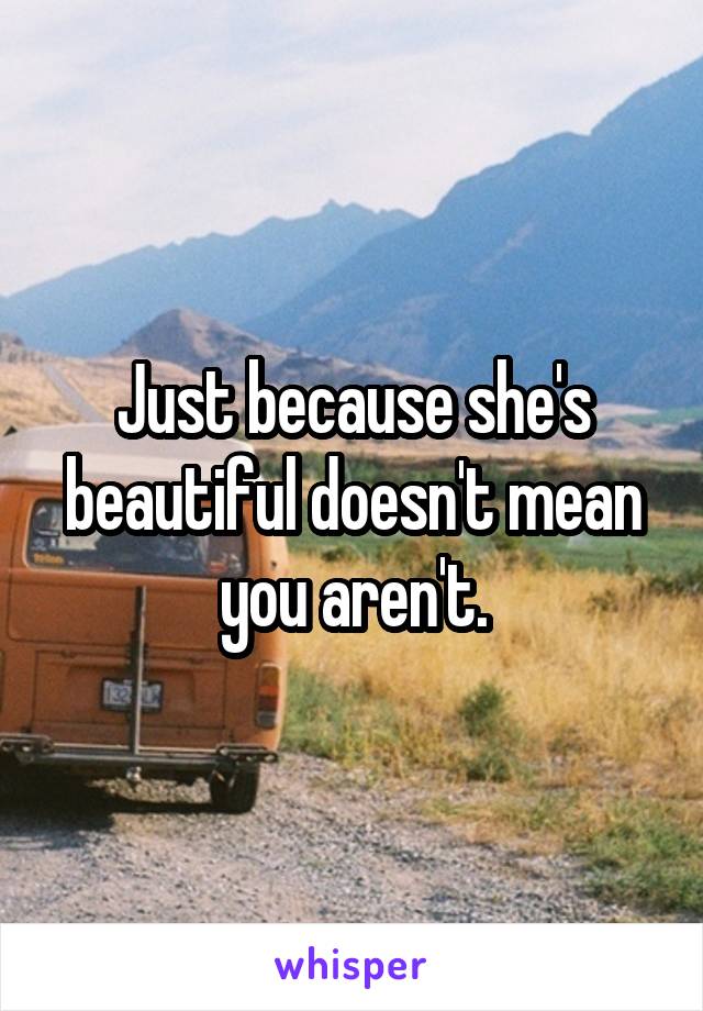 Just because she's beautiful doesn't mean you aren't.