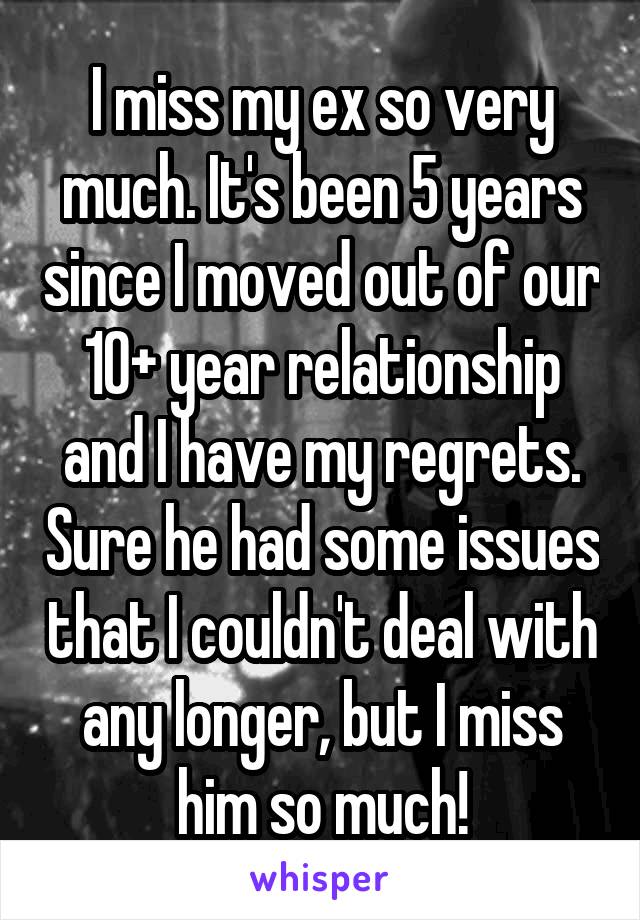 I miss my ex so very much. It's been 5 years since I moved out of our 10+ year relationship and I have my regrets. Sure he had some issues that I couldn't deal with any longer, but I miss him so much!