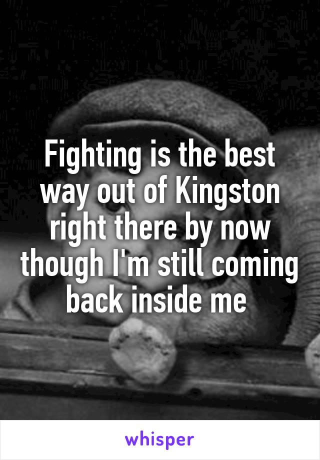 Fighting is the best way out of Kingston right there by now though I'm still coming back inside me 