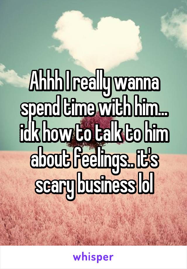 Ahhh I really wanna spend time with him... idk how to talk to him about feelings.. it's scary business lol