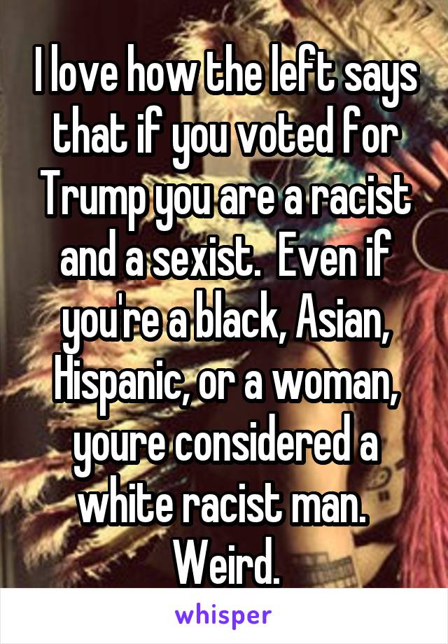 I love how the left says that if you voted for Trump you are a racist and a sexist.  Even if you're a black, Asian, Hispanic, or a woman, youre considered a white racist man.  Weird.
