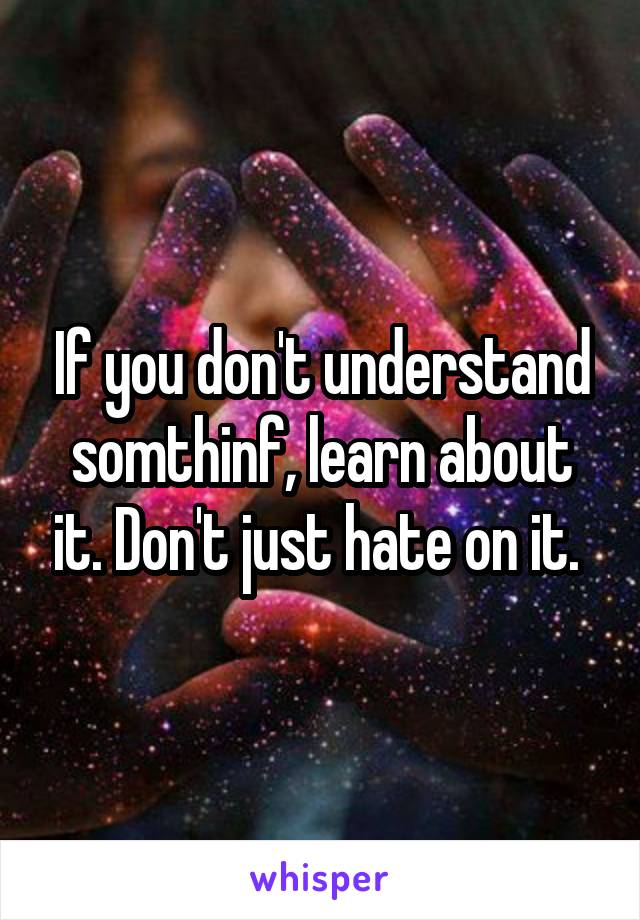 If you don't understand somthinf, learn about it. Don't just hate on it. 