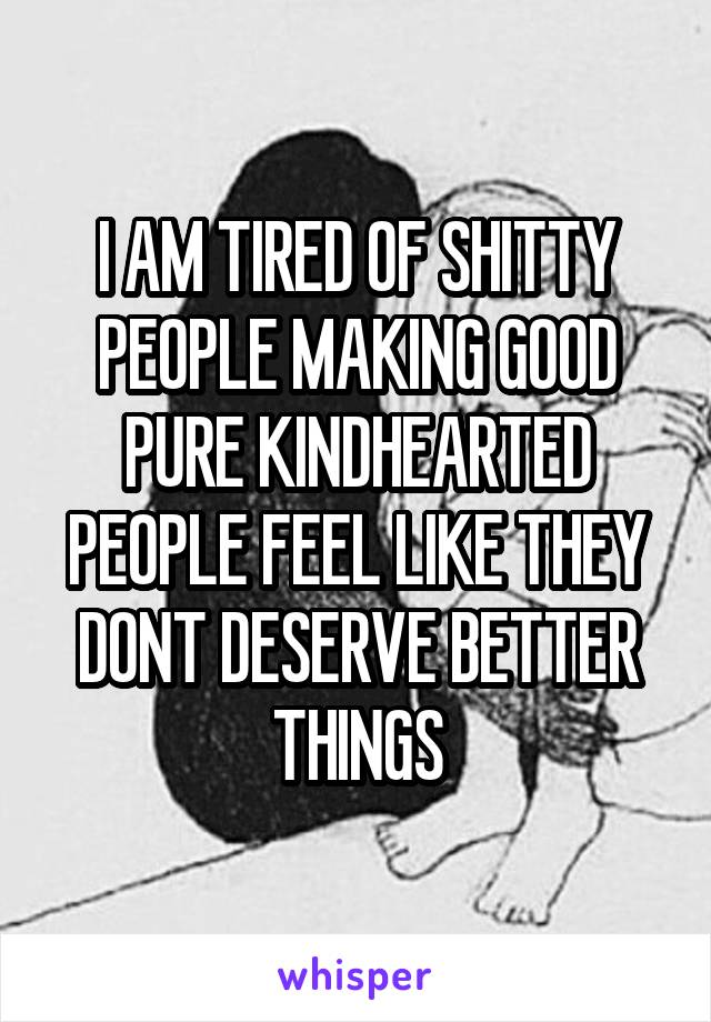 I AM TIRED OF SHITTY PEOPLE MAKING GOOD PURE KINDHEARTED PEOPLE FEEL LIKE THEY DONT DESERVE BETTER THINGS