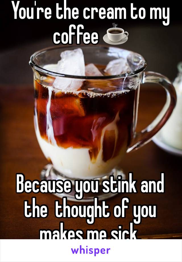 You're the cream to my coffee ☕️ 





Because you stink and the  thought of you makes me sick. 