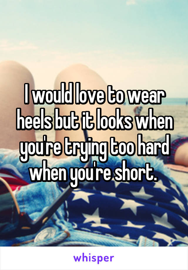 I would love to wear heels but it looks when you're trying too hard when you're short. 