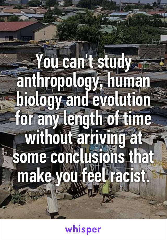 You can't study anthropology, human biology and evolution for any length of time without arriving at some conclusions that make you feel racist.