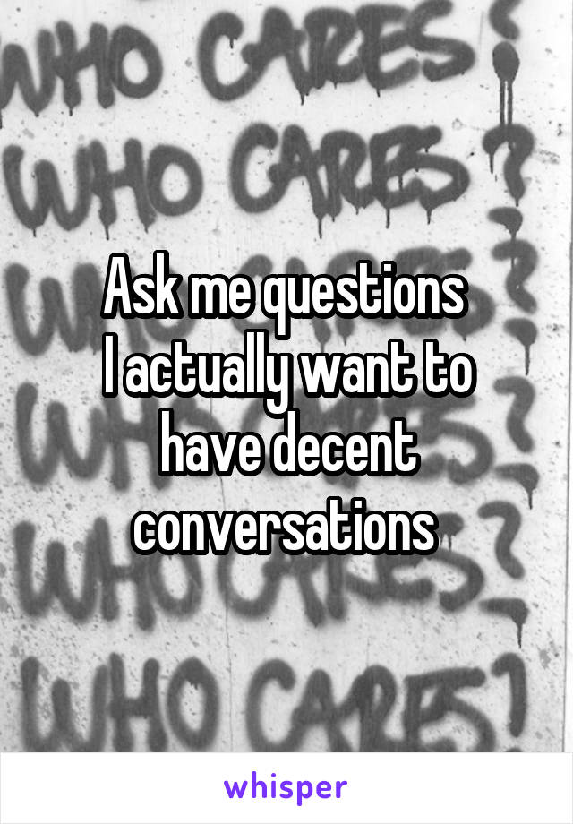 Ask me questions 
I actually want to have decent conversations 