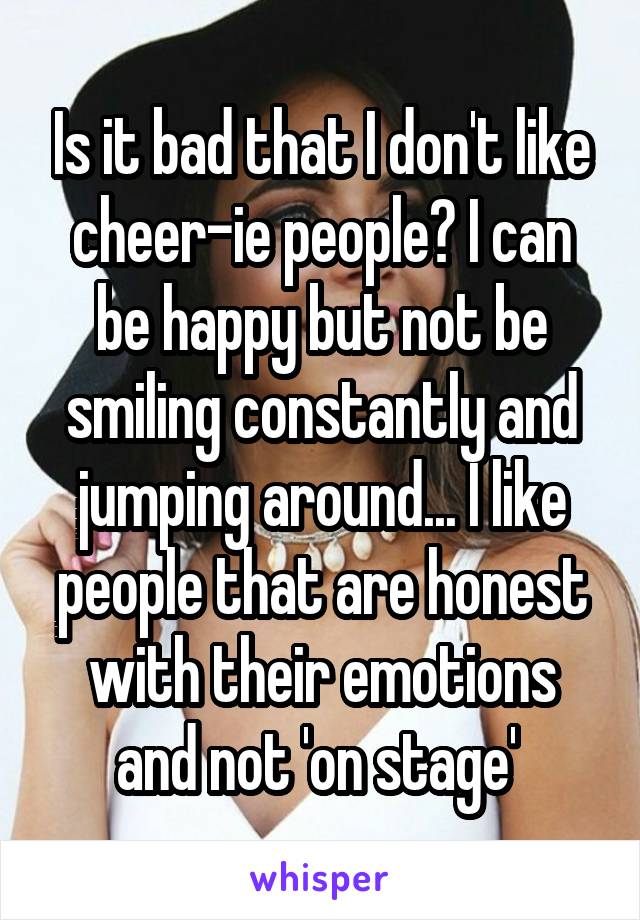 Is it bad that I don't like cheer-ie people? I can be happy but not be smiling constantly and jumping around... I like people that are honest with their emotions and not 'on stage' 