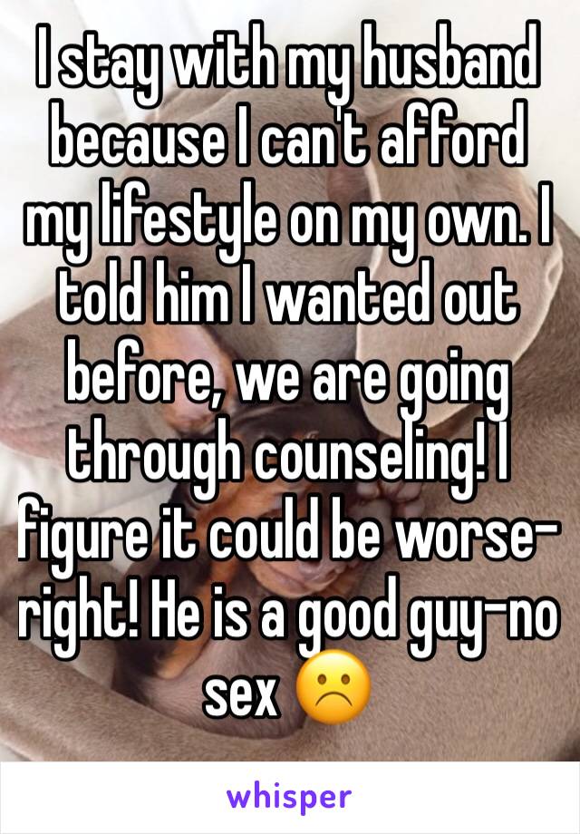 I stay with my husband because I can't afford my lifestyle on my own. I told him I wanted out before, we are going through counseling! I figure it could be worse-right! He is a good guy-no sex ☹️