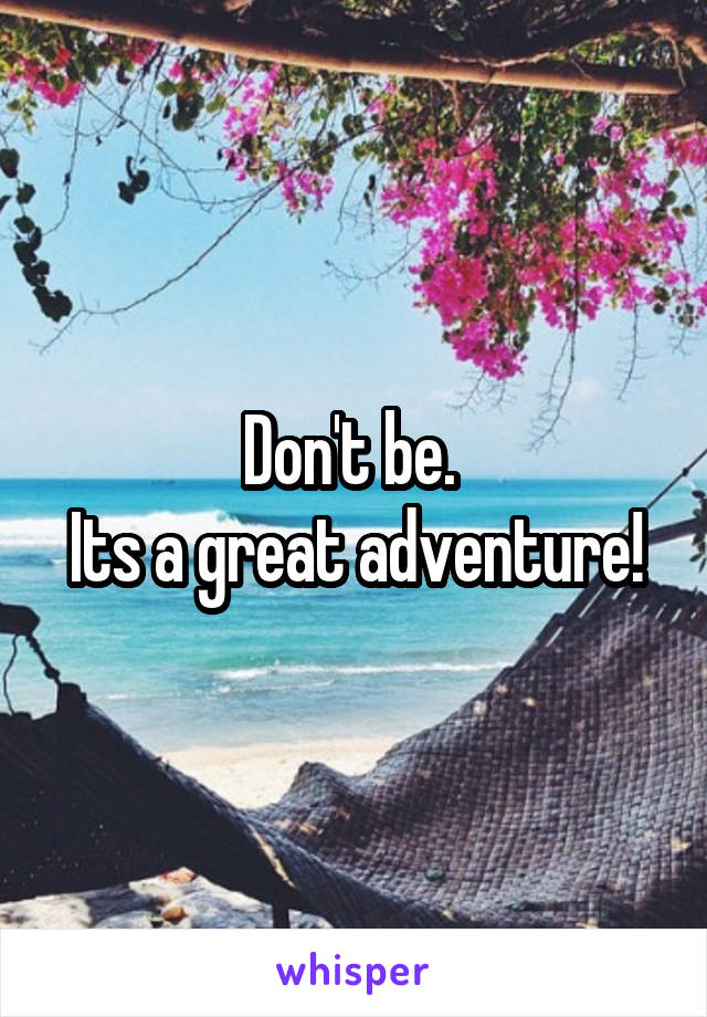 Don't be. 
Its a great adventure!
