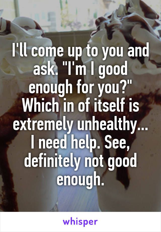I'll come up to you and ask. "I'm I good enough for you?" Which in of itself is extremely unhealthy... I need help. See, definitely not good enough.