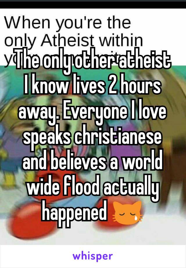 The only other atheist I know lives 2 hours away. Everyone I love speaks christianese and believes a world wide flood actually happened 😿