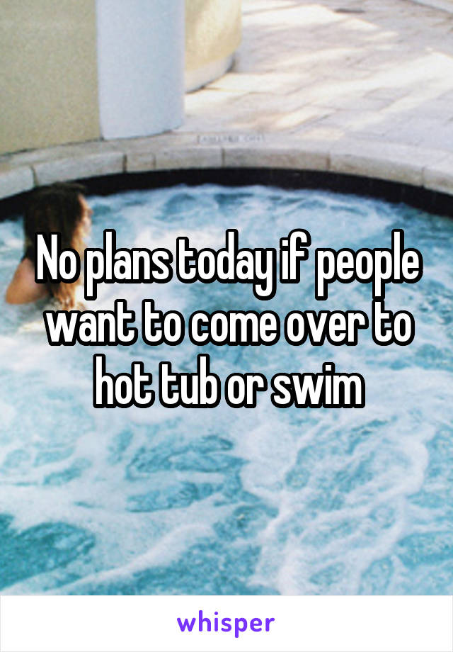 No plans today if people want to come over to hot tub or swim