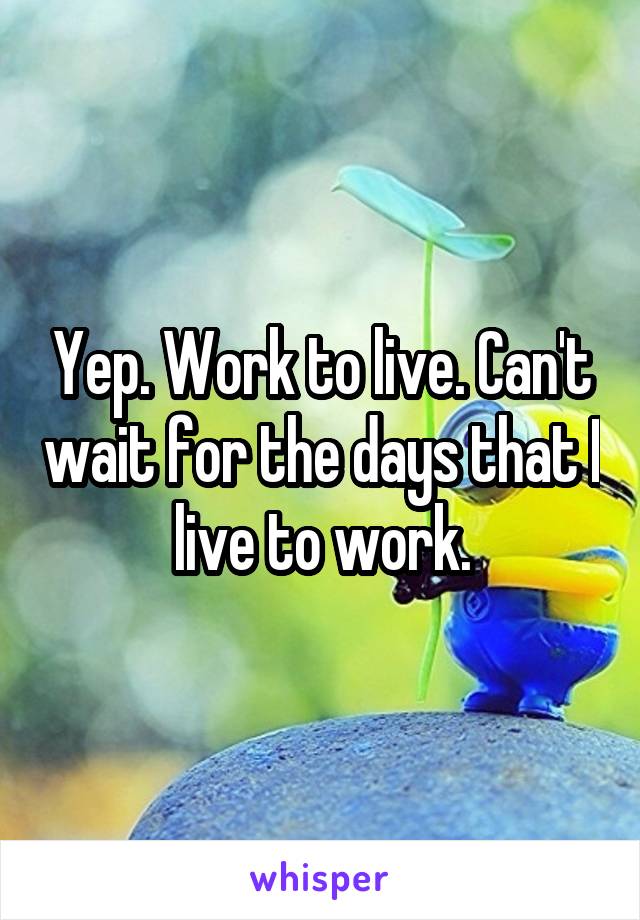 Yep. Work to live. Can't wait for the days that I live to work.
