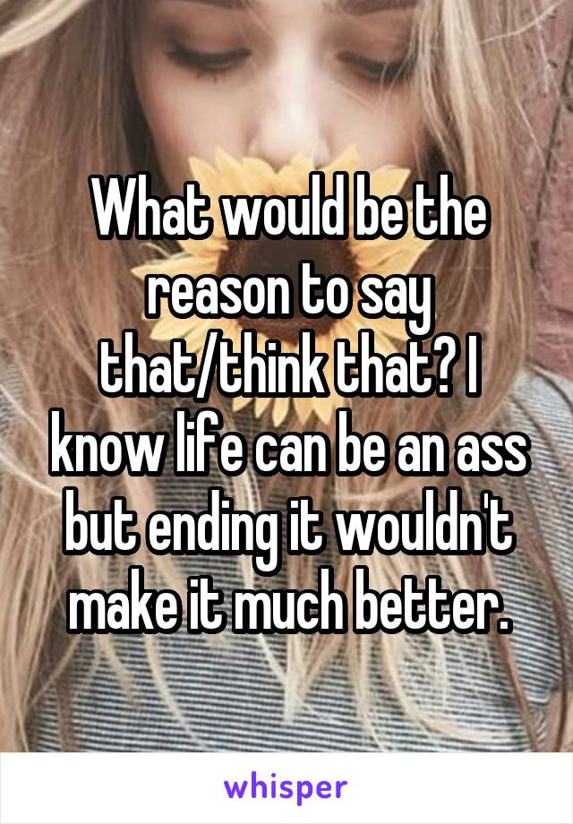 What would be the reason to say that/think that? I know life can be an ass but ending it wouldn't make it much better.