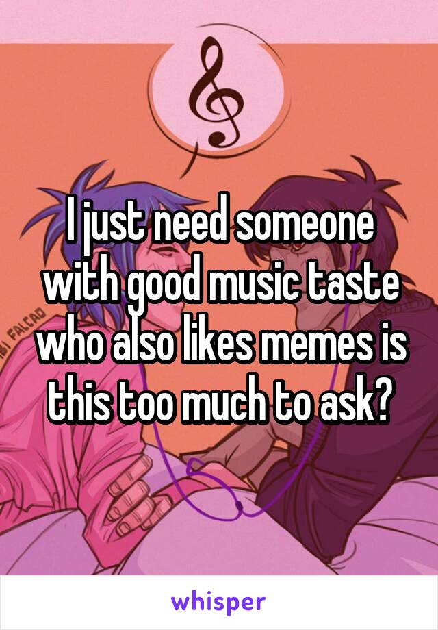 I just need someone with good music taste who also likes memes is this too much to ask?