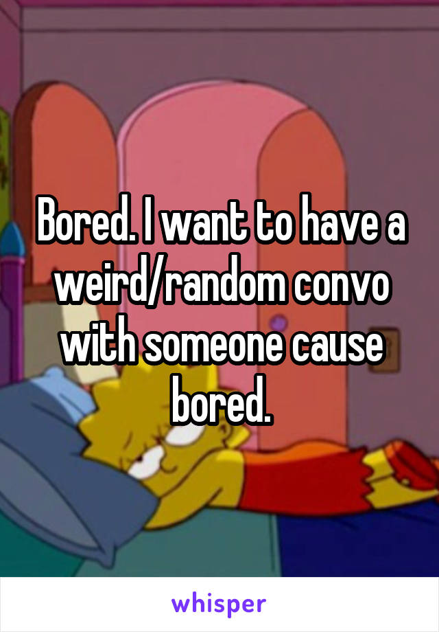 Bored. I want to have a weird/random convo with someone cause bored.