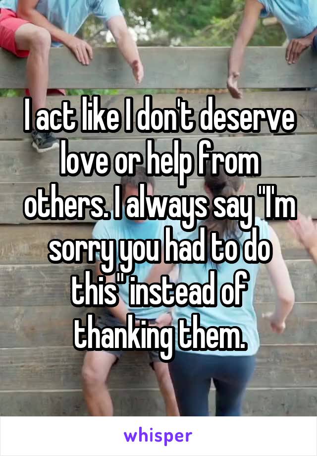 I act like I don't deserve love or help from others. I always say "I'm sorry you had to do this" instead of thanking them.