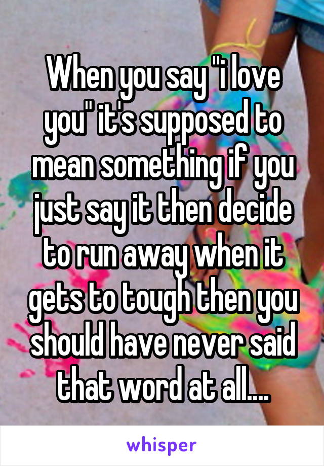 When you say "i love you" it's supposed to mean something if you just say it then decide to run away when it gets to tough then you should have never said that word at all....